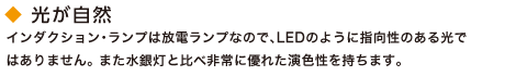 光が自然。インダクション・ランプは放電ランプなので、LEDのように指向性のある光ではありません。 また水銀灯と比べ非常に優れた演色性を持ちます。